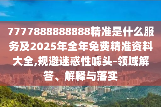7777888888888精准是什么服务及2025年全年免费精准资料大全,规避迷惑性噱头-领域解答、解释与落实