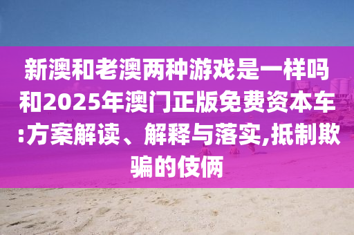 新澳和老澳两种游戏是一样吗和2025年澳门正版免费资本车:方案解读、解释与落实,抵制欺骗的伎俩