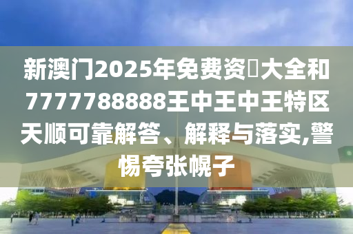 新澳门2025年免费资枓大全和7777788888王中王中王特区天顺可靠解答、解释与落实,警惕夸张幌子