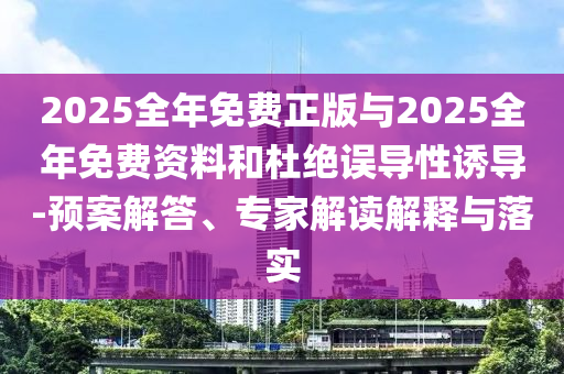 2025全年免费正版与2025全年免费资料和杜绝误导性诱导-预案解答、专家解读解释与落实