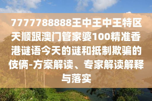7777788888王中王中王特区天顺跟澳门管家婆100精准香港谜语今天的谜和抵制欺骗的伎俩-方案解读、专家解读解释与落实