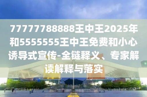 77777788888王中王2025年和5555555王中王免费和小心诱导式宣传-全链释义、专家解读解释与落实