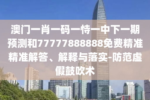 澳门一肖一码一恃一中下一期预测和77777888888免费精准精准解答、解释与落实-防范虚假鼓吹术