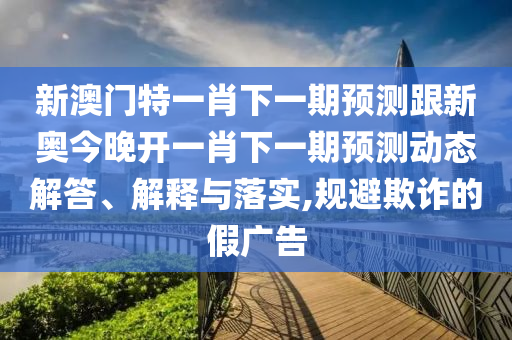 新澳门特一肖下一期预测跟新奥今晚开一肖下一期预测动态解答、解释与落实,规避欺诈的假广告