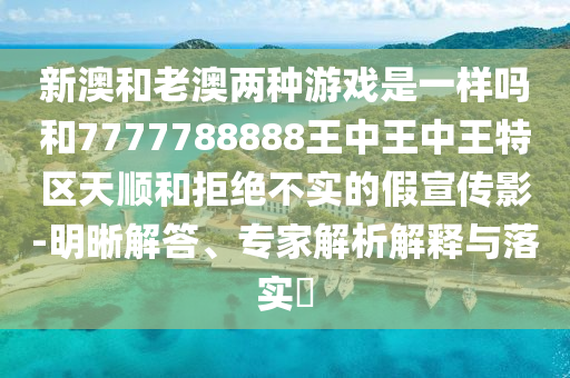新澳和老澳两种游戏是一样吗和7777788888王中王中王特区天顺和拒绝不实的假宣传影-明晰解答、专家解析解释与落实​