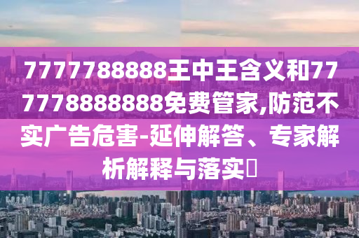 7777788888王中王含义和777778888888免费管家,防范不实广告危害-延伸解答、专家解析解释与落实​