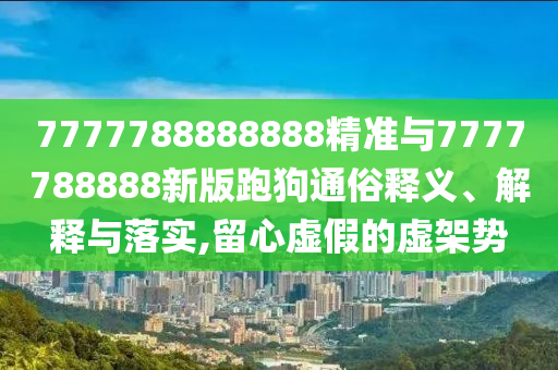 7777788888888精准与7777788888新版跑狗通俗释义、解释与落实,留心虚假的虚架势
