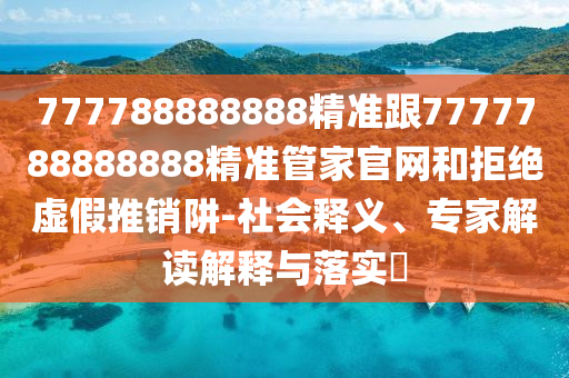 777788888888精准跟7777788888888精准管家官网和拒绝虚假推销阱-社会释义、专家解读解释与落实​