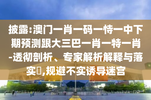 披露:澳门一肖一码一恃一中下期预测跟大三巴一肖一特一肖-透彻剖析、专家解析解释与落实,规避不实诱导迷宫