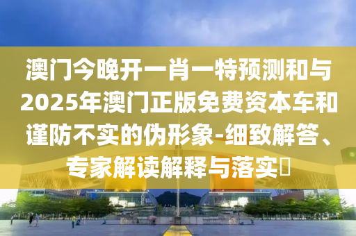 澳门今晚开一肖一特预测和与2025年澳门正版免费资本车和谨防不实的伪形象-细致解答、专家解读解释与落实​
