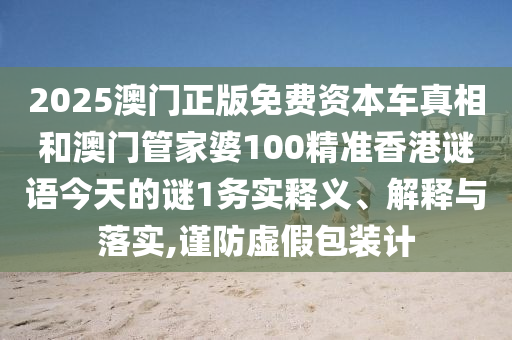 2025澳门正版免费资本车真相和澳门管家婆100精准香港谜语今天的谜1务实释义、解释与落实,谨防虚假包装计