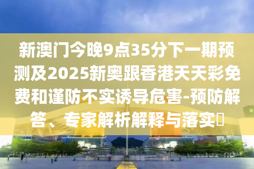 新澳门今晚9点35分下一期预测及2025新奥跟香港天天彩免费和谨防不实诱导危害-预防解答、专家解析解释与落实​