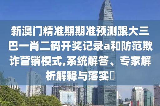 新澳门精准期期准预测跟大三巴一肖二码开奖记录a和防范欺诈营销模式,系统解答、专家解析解释与落实​