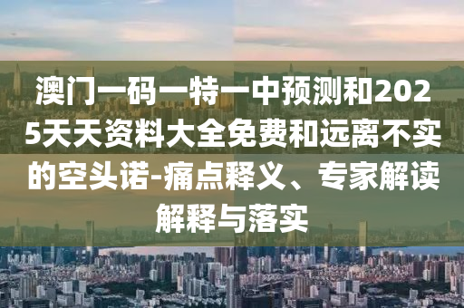 澳门一码一特一中预测和2025天天资料大全免费和远离不实的空头诺-痛点释义、专家解读解释与落实