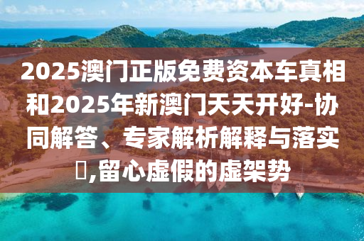 2025澳门正版免费资本车真相和2025年新澳门天天开好-协同解答、专家解析解释与落实,留心虚假的虚架势