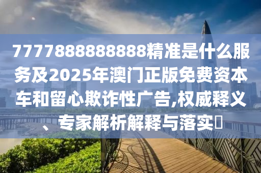 7777888888888精准是什么服务及2025年澳门正版免费资本车和留心欺诈性广告,权威释义、专家解析解释与落实