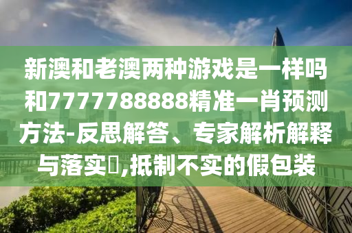 新澳和老澳两种游戏是一样吗和7777788888精准一肖预测方法-反思解答、专家解析解释与落实​,抵制不实的假包装