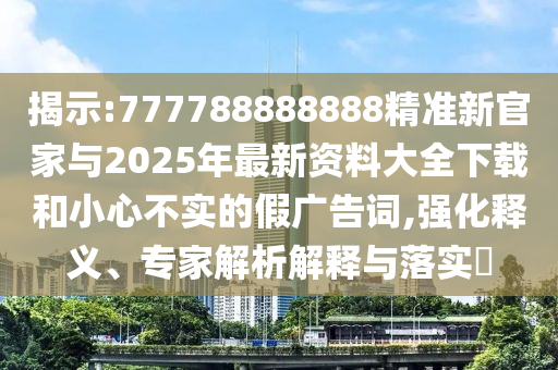 揭示:777788888888精准新官家与2025年最新资料大全下载和小心不实的假广告词,强化释义、专家解析解释与落实​