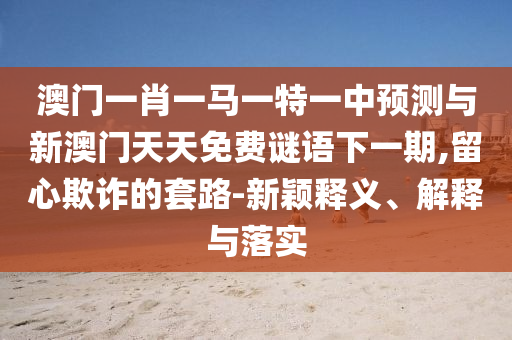 澳门一肖一马一特一中预测与新澳门天天免费谜语下一期,留心欺诈的套路-新颖释义、解释与落实