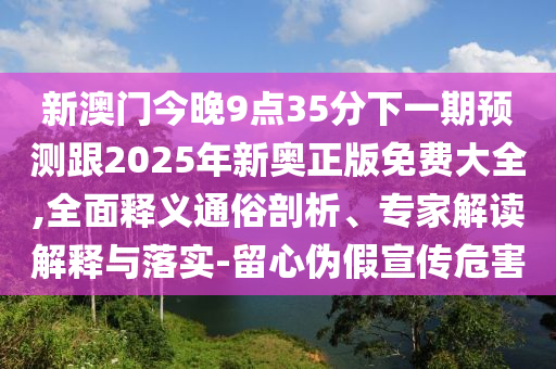 新澳门今晚9点35分下一期预测跟2025年新奥正版免费大全,全面释义通俗剖析、专家解读解释与落实-留心伪假宣传危害