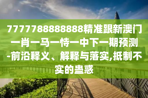 7777788888888精准跟新澳门一肖一马一恃一中下一期预测-前沿释义、解释与落实,抵制不实的蛊惑