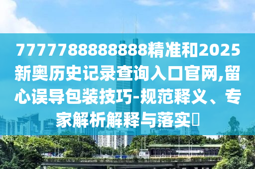 7777788888888精准和2025新奥历史记录查询入口官网,留心误导包装技巧-规范释义、专家解析解释与落实​