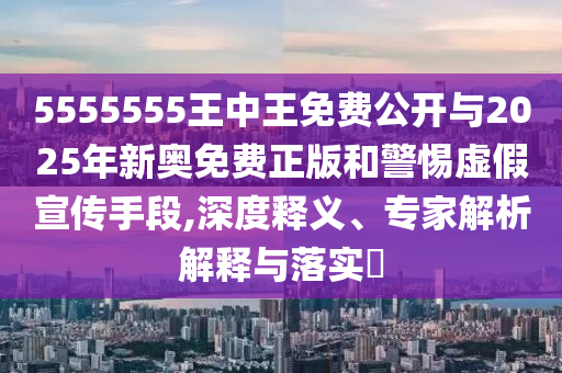 5555555王中王免费公开与2025年新奥免费正版和警惕虚假宣传手段,深度释义、专家解析解释与落实​