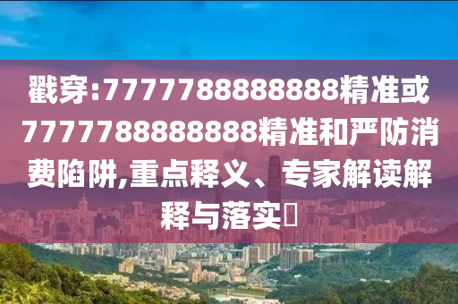 戳穿:7777788888888精准或7777788888888精准和严防消费陷阱,重点释义、专家解读解释与落实​