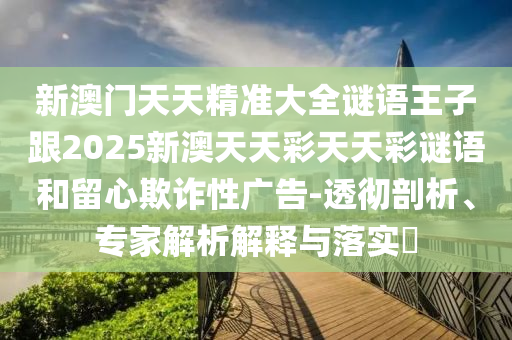新澳门天天精准大全谜语王子跟2025新澳天天彩天天彩谜语和留心欺诈性广告-透彻剖析、专家解析解释与落实​