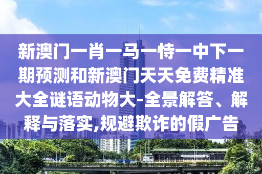 新澳门一肖一马一恃一中下一期预测和新澳门天天免费精准大全谜语动物大-全景解答、解释与落实,规避欺诈的假广告