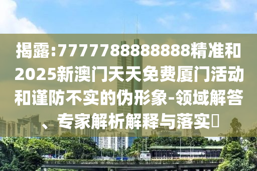 揭露:7777788888888精准和2025新澳门天天免费厦门活动和谨防不实的伪形象-领域解答、专家解析解释与落实