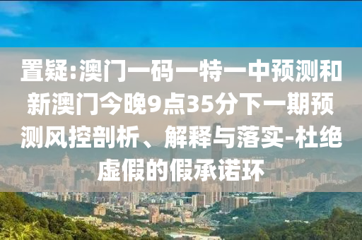 置疑:澳门一码一特一中预测和新澳门今晚9点35分下一期预测风控剖析、解释与落实-杜绝虚假的假承诺环