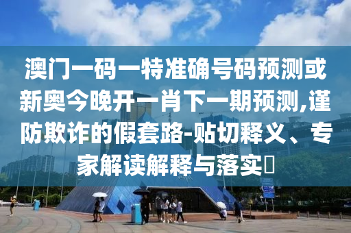 澳门一码一特准确号码预测或新奥今晚开一肖下一期预测,谨防欺诈的假套路-贴切释义、专家解读解释与落实