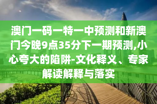 澳门一码一特一中预测和新澳门今晚9点35分下一期预测,小心夸大的陷阱-文化释义、专家解读解释与落实