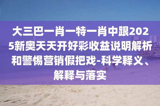 大三巴一肖一特一肖中跟2025新奥天天开好彩收益说明解析和警惕营销假把戏-科学释义、解释与落实