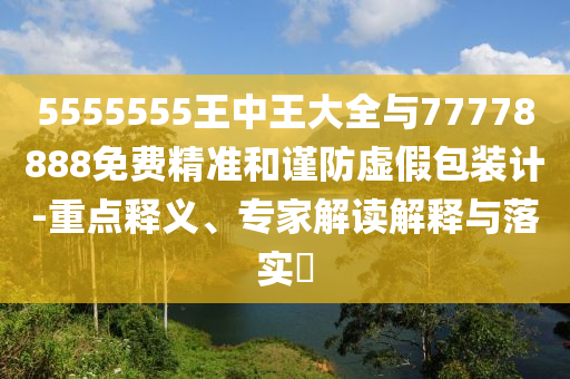 5555555王中王大全与77778888免费精准和谨防虚假包装计-重点释义、专家解读解释与落实​