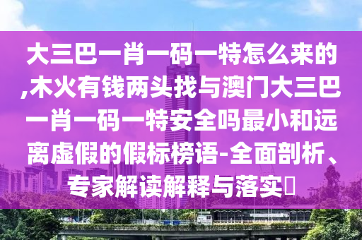 大三巴一肖一码一特怎么来的,木火有钱两头找与澳门大三巴一肖一码一特安全吗最小和远离虚假的假标榜语-全面剖析、专家解读解释与落实
