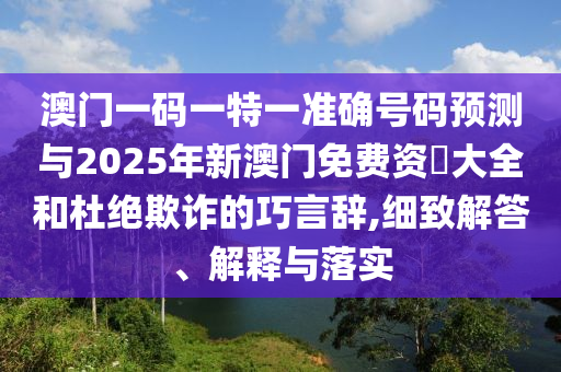 澳门一码一特一准确号码预测与2025年新澳门免费资枓大全和杜绝欺诈的巧言辞,细致解答、解释与落实