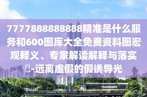 7777888888888精准是什么服务和600图库大全免费资料图宏观释义、专家解读解释与落实​-远离虚假的假诱导光