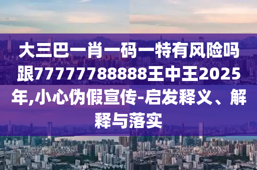 大三巴一肖一码一特有风险吗跟77777788888王中王2025年,小心伪假宣传-启发释义、解释与落实
