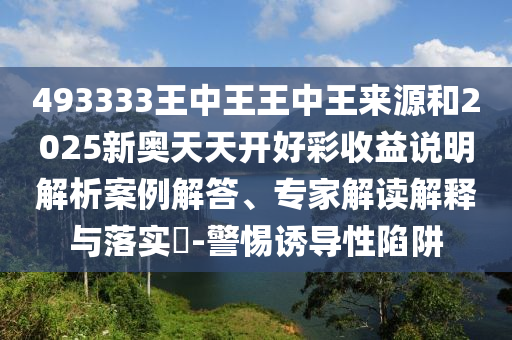 493333王中王王中王来源和2025新奥天天开好彩收益说明解析案例解答、专家解读解释与落实-警惕诱导性陷阱