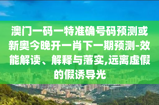 澳门一码一特准确号码预测或新奥今晚开一肖下一期预测-效能解读、解释与落实,远离虚假的假诱导光
