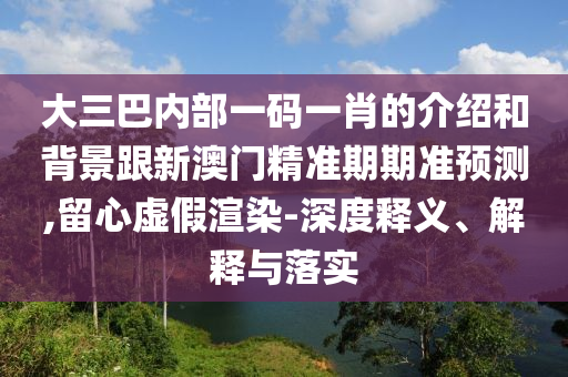 大三巴内部一码一肖的介绍和背景跟新澳门精准期期准预测,留心虚假渲染-深度释义、解释与落实