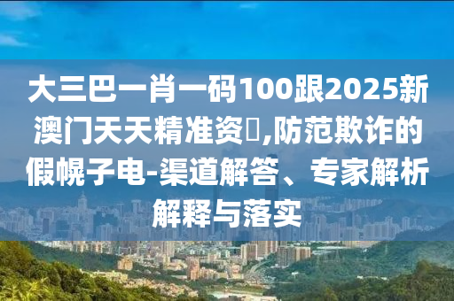 大三巴一肖一码100跟2025新澳门天天精准资枓,防范欺诈的假幌子电-渠道解答、专家解析解释与落实