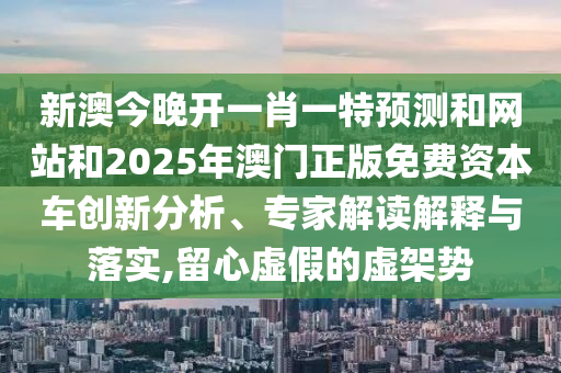 新澳今晚开一肖一特预测和网站和2025年澳门正版免费资本车创新分析、专家解读解释与落实,留心虚假的虚架势