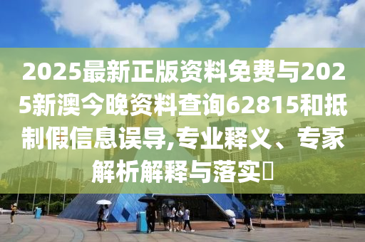 2025最新正版资料免费与2025新澳今晚资料查询62815和抵制假信息误导,专业释义、专家解析解释与落实​