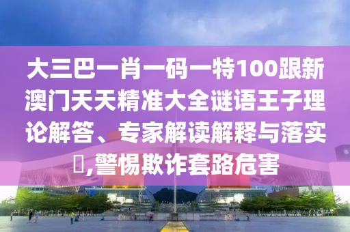 大三巴一肖一码一特100跟新澳门天天精准大全谜语王子理论解答、专家解读解释与落实​,警惕欺诈套路危害