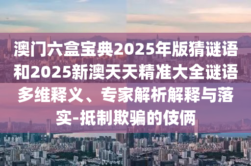 澳门六盒宝典2025年版猜谜语和2025新澳天天精准大全谜语多维释义、专家解析解释与落实-抵制欺骗的伎俩