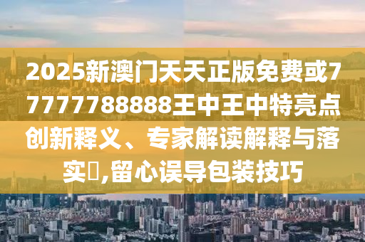 2025新澳门天天正版免费或77777788888王中王中特亮点创新释义、专家解读解释与落实​,留心误导包装技巧