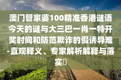 澳门管家婆100精准香港谜语今天的谜与大三巴一肖一特开奖时间和防范欺诈的假诱导难-直观释义、专家解析解释与落实​
